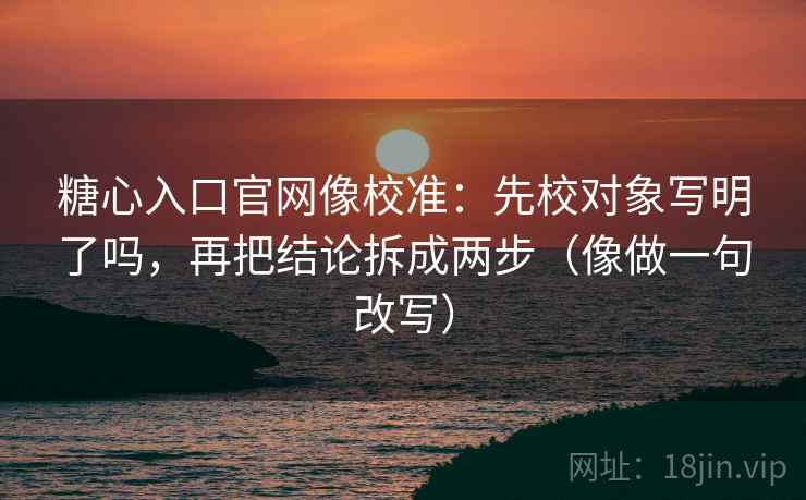 糖心入口官网像校准：先校对象写明了吗，再把结论拆成两步（像做一句改写）