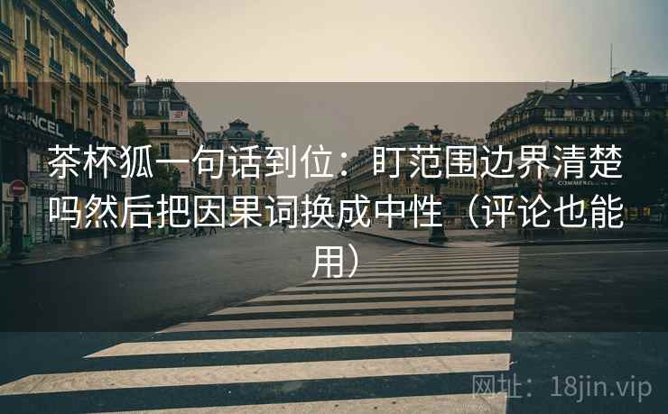 茶杯狐一句话到位：盯范围边界清楚吗然后把因果词换成中性（评论也能用）