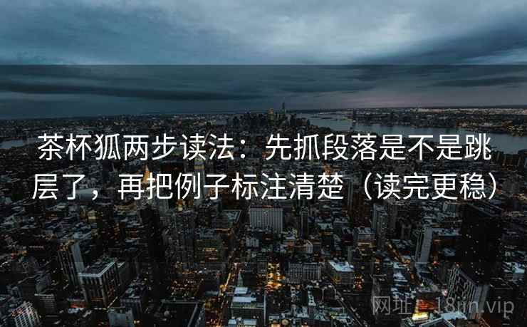 茶杯狐两步读法：先抓段落是不是跳层了，再把例子标注清楚（读完更稳）