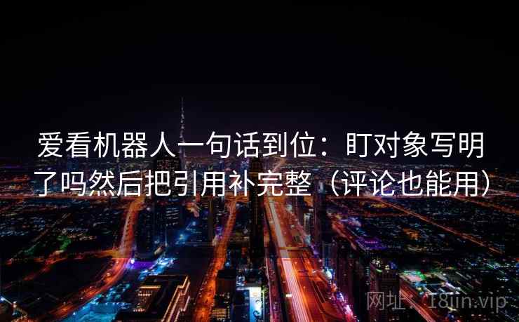 爱看机器人一句话到位：盯对象写明了吗然后把引用补完整（评论也能用）