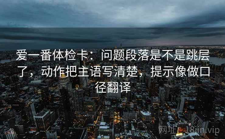 爱一番体检卡：问题段落是不是跳层了，动作把主语写清楚，提示像做口径翻译