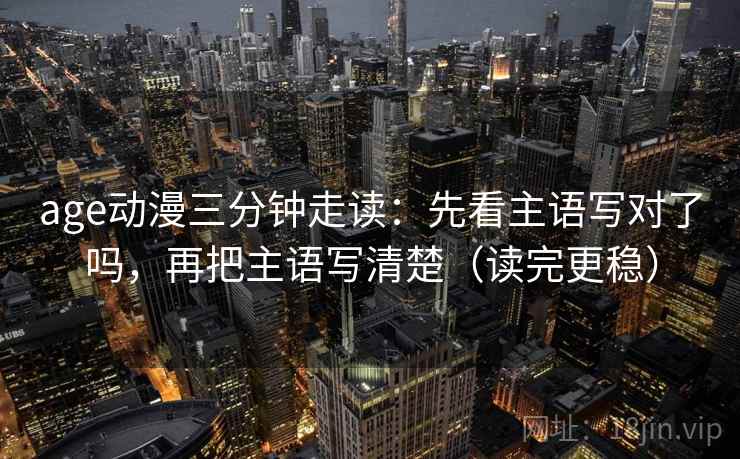 age动漫三分钟走读：先看主语写对了吗，再把主语写清楚（读完更稳）  第2张