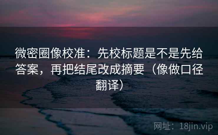微密圈像校准：先校标题是不是先给答案，再把结尾改成摘要（像做口径翻译）
