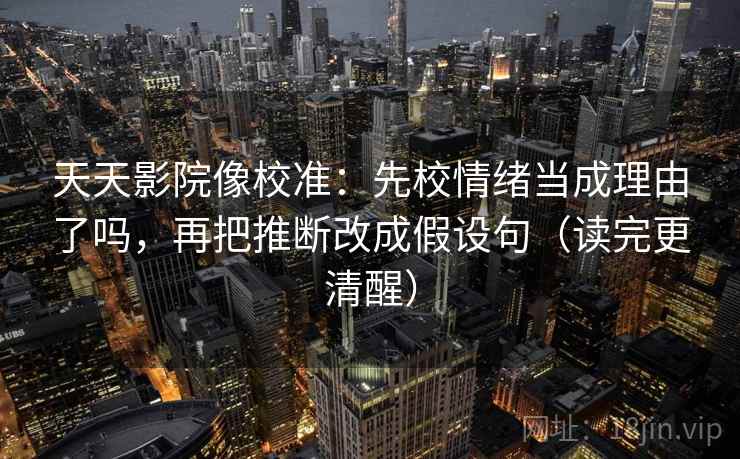 天天影院像校准：先校情绪当成理由了吗，再把推断改成假设句（读完更清醒）  第2张