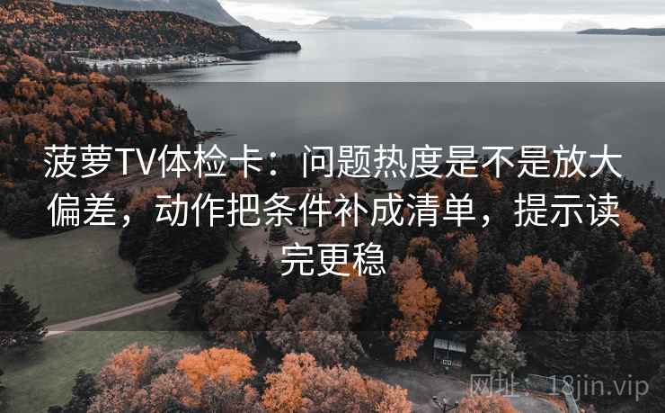 菠萝TV体检卡：问题热度是不是放大偏差，动作把条件补成清单，提示读完更稳