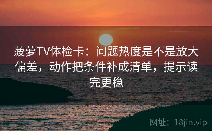 菠萝TV体检卡：问题热度是不是放大偏差，动作把条件补成清单，提示读完更稳  第2张