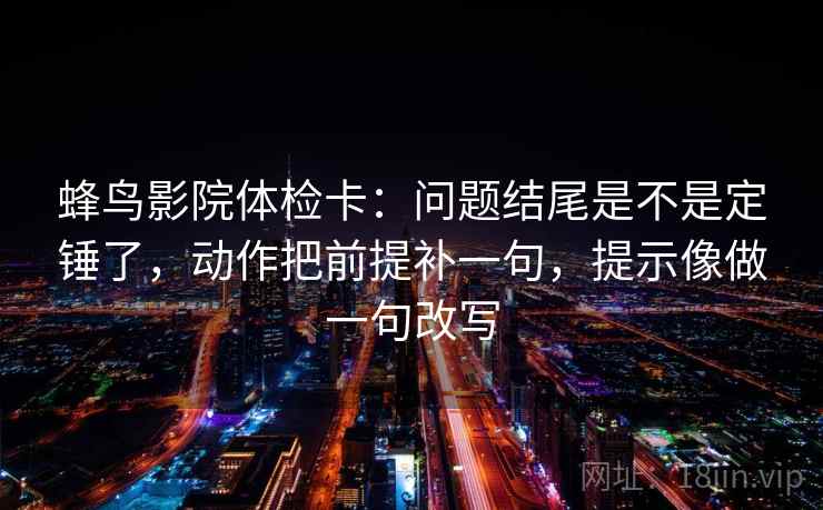 蜂鸟影院体检卡：问题结尾是不是定锤了，动作把前提补一句，提示像做一句改写