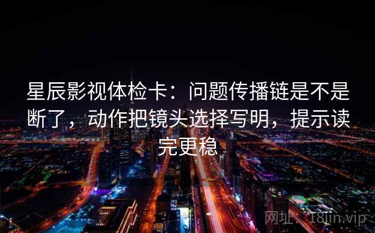 星辰影视体检卡：问题传播链是不是断了，动作把镜头选择写明，提示读完更稳  第2张