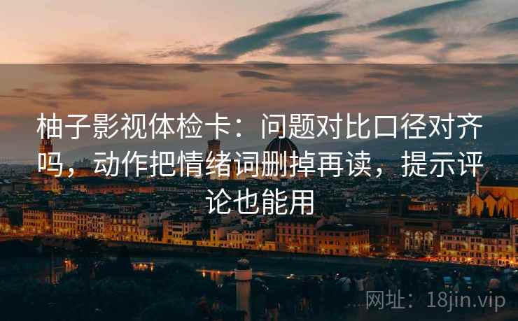 柚子影视体检卡：问题对比口径对齐吗，动作把情绪词删掉再读，提示评论也能用
