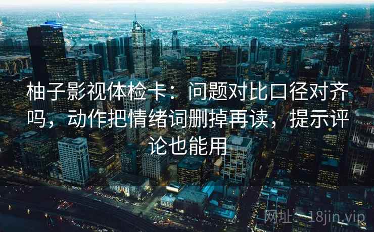柚子影视体检卡：问题对比口径对齐吗，动作把情绪词删掉再读，提示评论也能用  第2张