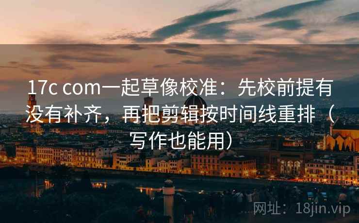 17c com一起草像校准：先校前提有没有补齐，再把剪辑按时间线重排（写作也能用）