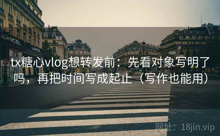 tx糖心vlog想转发前：先看对象写明了吗，再把时间写成起止（写作也能用）