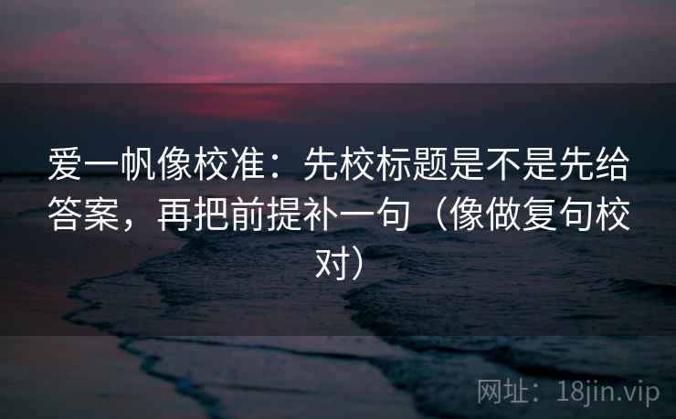 爱一帆像校准：先校标题是不是先给答案，再把前提补一句（像做复句校对）  第2张