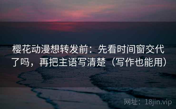 樱花动漫想转发前：先看时间窗交代了吗，再把主语写清楚（写作也能用）