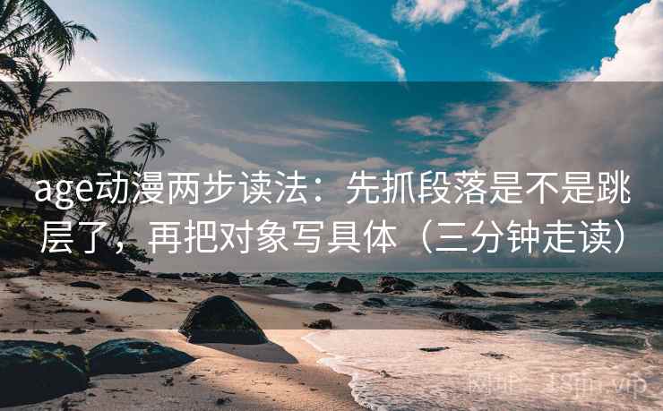 age动漫两步读法：先抓段落是不是跳层了，再把对象写具体（三分钟走读）  第2张