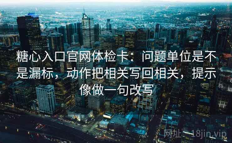 糖心入口官网体检卡：问题单位是不是漏标，动作把相关写回相关，提示像做一句改写  第2张