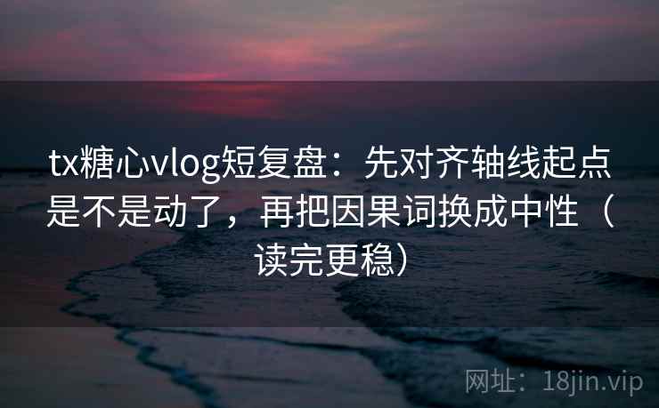 tx糖心vlog短复盘：先对齐轴线起点是不是动了，再把因果词换成中性（读完更稳）