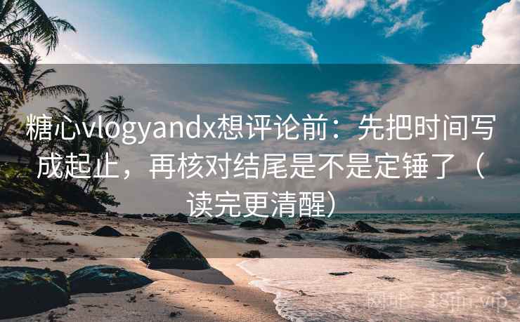 糖心vlogyandx想评论前：先把时间写成起止，再核对结尾是不是定锤了（读完更清醒）