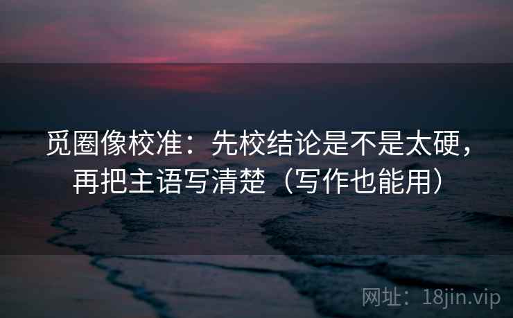 觅圈像校准：先校结论是不是太硬，再把主语写清楚（写作也能用）  第2张