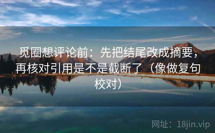 觅圈想评论前:先把结尾改成摘要,再核对引用是不是截断了(像做复句校对) 第2张 觅圈想评论前:先把结尾改成摘要,再核对引用是不是截断了(像做复句校对) 第2张
