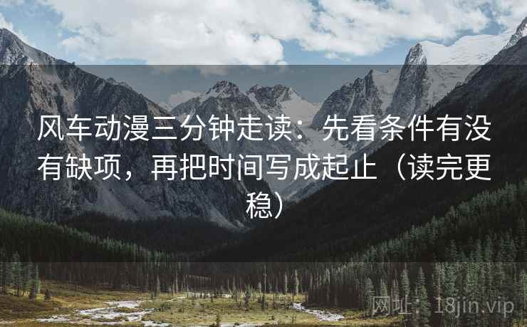 风车动漫三分钟走读：先看条件有没有缺项，再把时间写成起止（读完更稳）