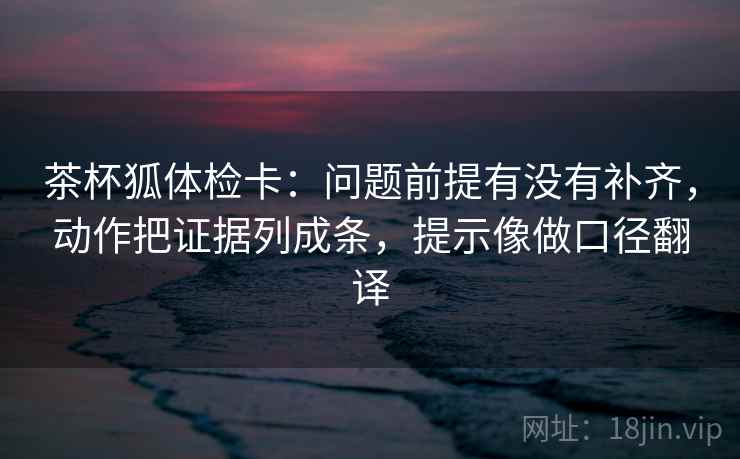 茶杯狐体检卡：问题前提有没有补齐，动作把证据列成条，提示像做口径翻译