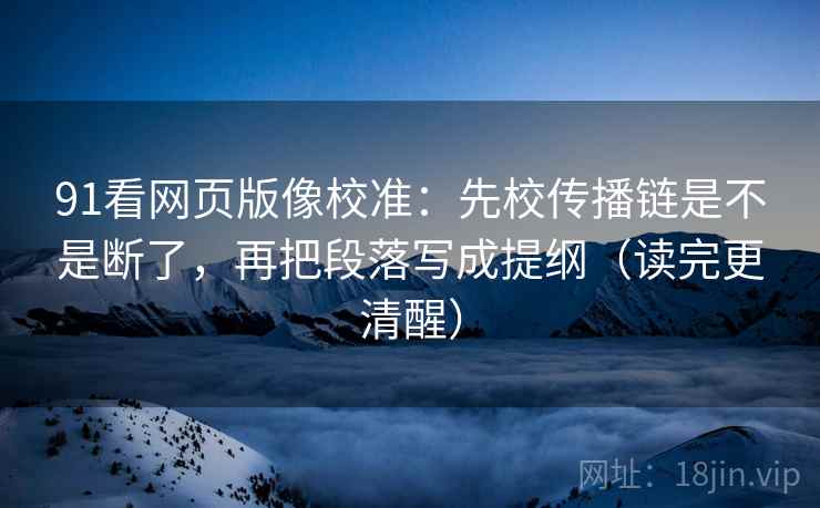 91看网页版像校准：先校传播链是不是断了，再把段落写成提纲（读完更清醒）