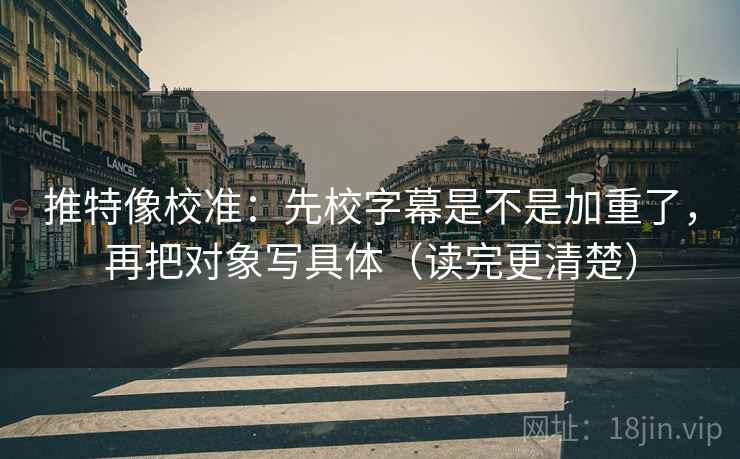 推特像校准:先校字幕是不是加重了,再把对象写具体(读完更清楚)