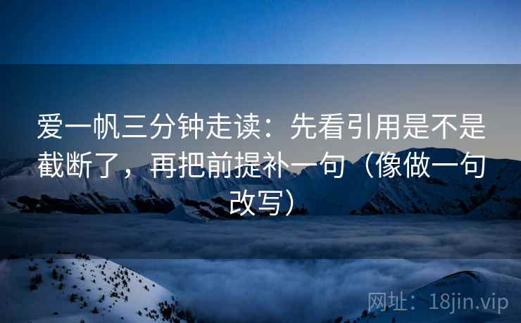 爱一帆三分钟走读：先看引用是不是截断了，再把前提补一句（像做一句改写）