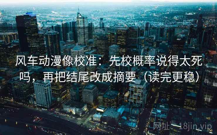 风车动漫像校准：先校概率说得太死吗，再把结尾改成摘要（读完更稳）
