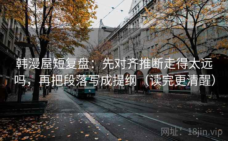 韩漫屋短复盘:先对齐推断走得太远吗,再把段落写成提纲(读完更清醒) 第2张 韩漫屋短复盘:先对齐推断走得太远吗,再把段落写成提纲(读完更清醒) 第2张