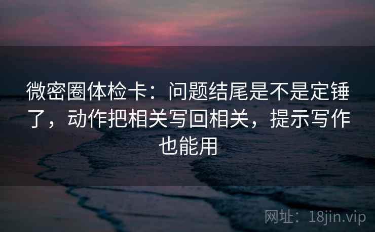 微密圈体检卡:问题结尾是不是定锤了,动作把相关写回相关,提示写作也能用