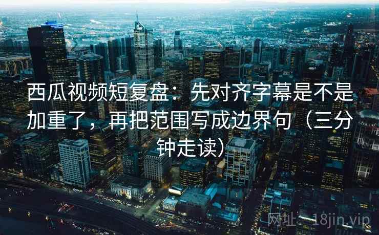 西瓜视频短复盘:先对齐字幕是不是加重了,再把范围写成边界句(三分钟走读)