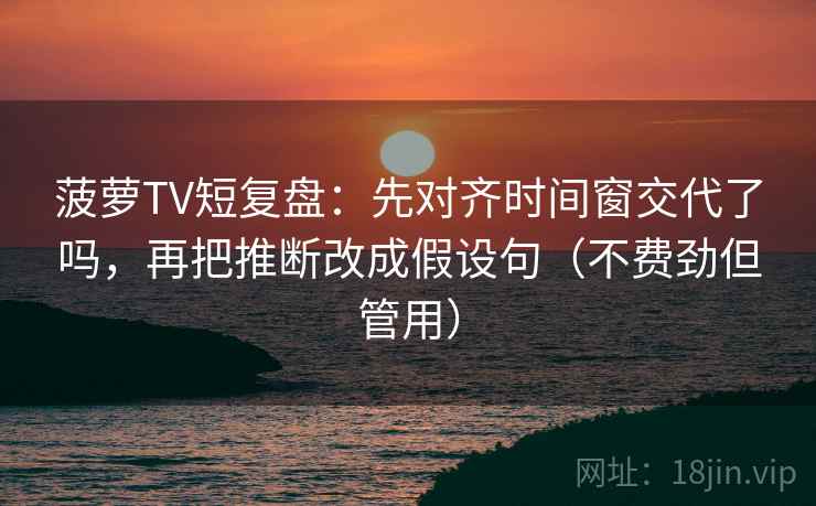 菠萝TV短复盘:先对齐时间窗交代了吗,再把推断改成假设句(不费劲但管用)