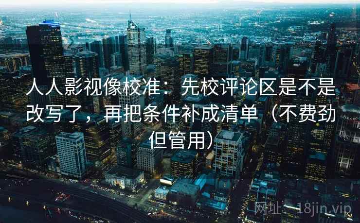 人人影视像校准：先校评论区是不是改写了，再把条件补成清单（不费劲但管用）