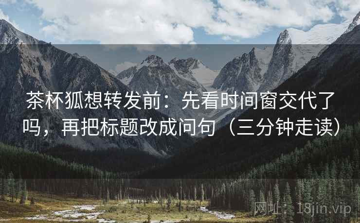 茶杯狐想转发前:先看时间窗交代了吗,再把标题改成问句(三分钟走读)