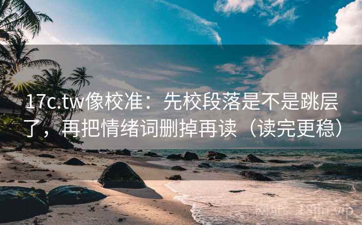 17c.tw像校准：先校段落是不是跳层了，再把情绪词删掉再读（读完更稳）