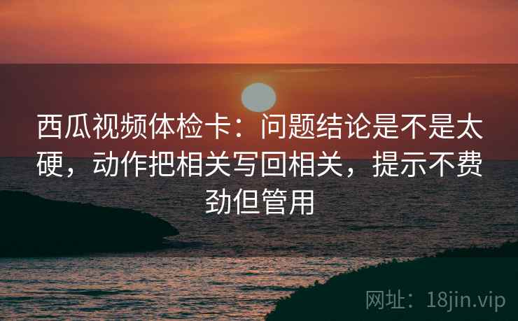 西瓜视频体检卡:问题结论是不是太硬,动作把相关写回相关,提示不费劲但管用 第2张 西瓜视频体检卡:问题结论是不是太硬,动作把相关写回相关,提示不费劲但管用 第2张