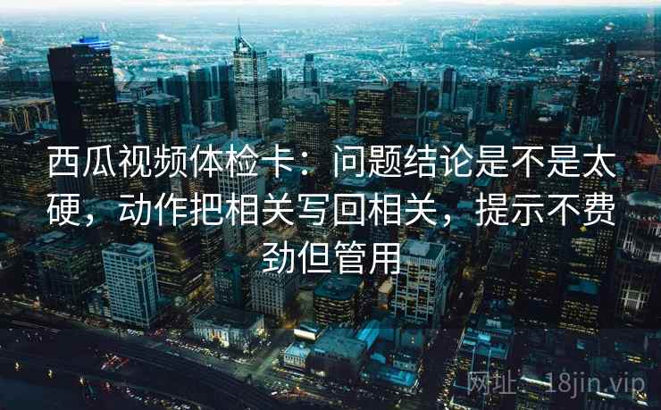 西瓜视频体检卡：问题结论是不是太硬，动作把相关写回相关，提示不费劲但管用