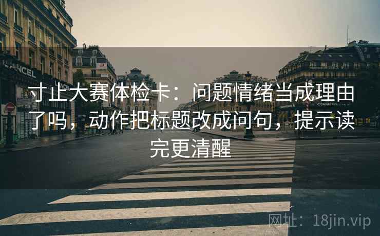 寸止大赛体检卡：问题情绪当成理由了吗，动作把标题改成问句，提示读完更清醒