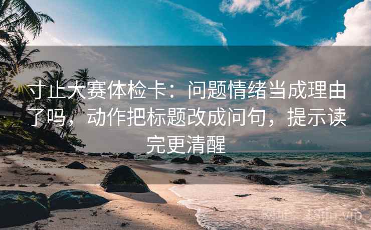 寸止大赛体检卡:问题情绪当成理由了吗,动作把标题改成问句,提示读完更清醒 第2张 寸止大赛体检卡:问题情绪当成理由了吗,动作把标题改成问句,提示读完更清醒 第2张