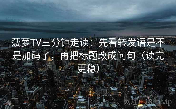 菠萝TV三分钟走读：先看转发语是不是加码了，再把标题改成问句（读完更稳）  第2张