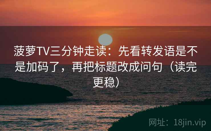菠萝TV三分钟走读：先看转发语是不是加码了，再把标题改成问句（读完更稳）