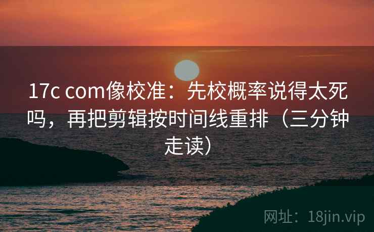 17c com像校准：先校概率说得太死吗，再把剪辑按时间线重排（三分钟走读）