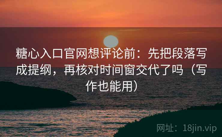 糖心入口官网想评论前:先把段落写成提纲,再核对时间窗交代了吗(写作也能用)