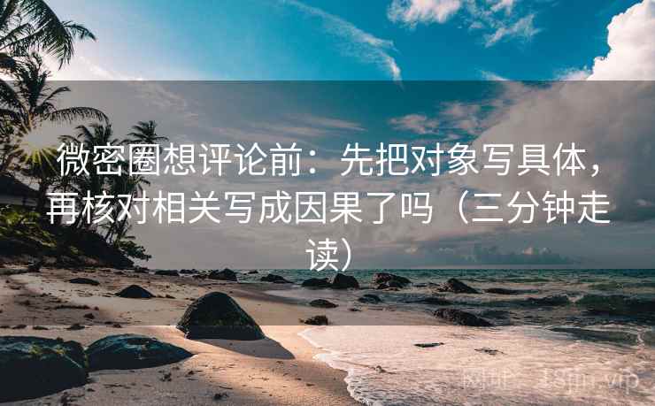 微密圈想评论前：先把对象写具体，再核对相关写成因果了吗（三分钟走读）