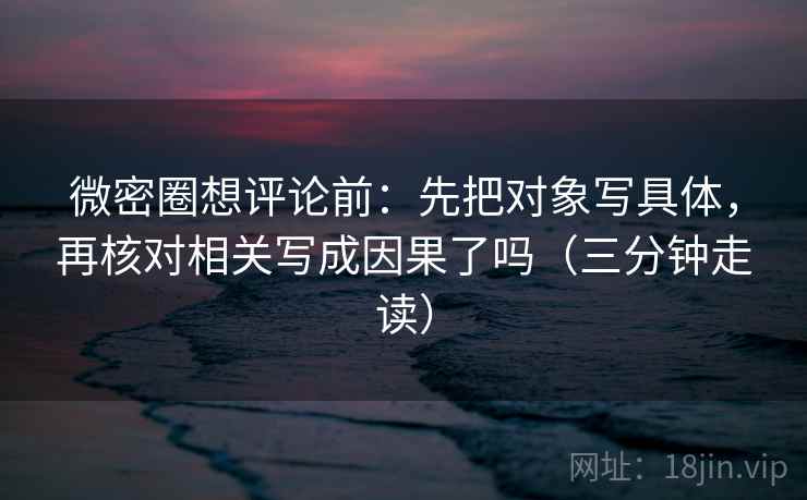 微密圈想评论前：先把对象写具体，再核对相关写成因果了吗（三分钟走读）  第2张