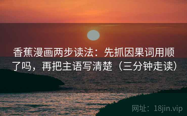 香蕉漫画两步读法：先抓因果词用顺了吗，再把主语写清楚（三分钟走读）