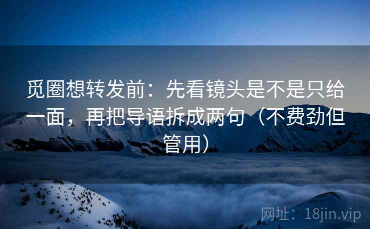 觅圈想转发前：先看镜头是不是只给一面，再把导语拆成两句（不费劲但管用）