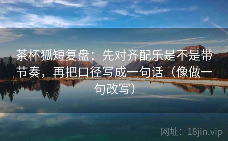 茶杯狐短复盘：先对齐配乐是不是带节奏，再把口径写成一句话（像做一句改写）